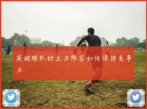 英超球队的主力阵容如何保持竞争力