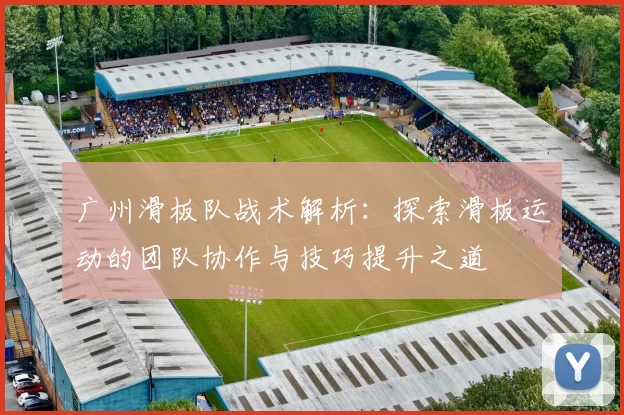 广州滑板队战术解析：探索滑板运动的团队协作与技巧提升之道