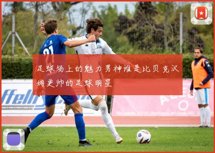 足球场上的魅力男神谁是比贝克汉姆更帅的足球明星
