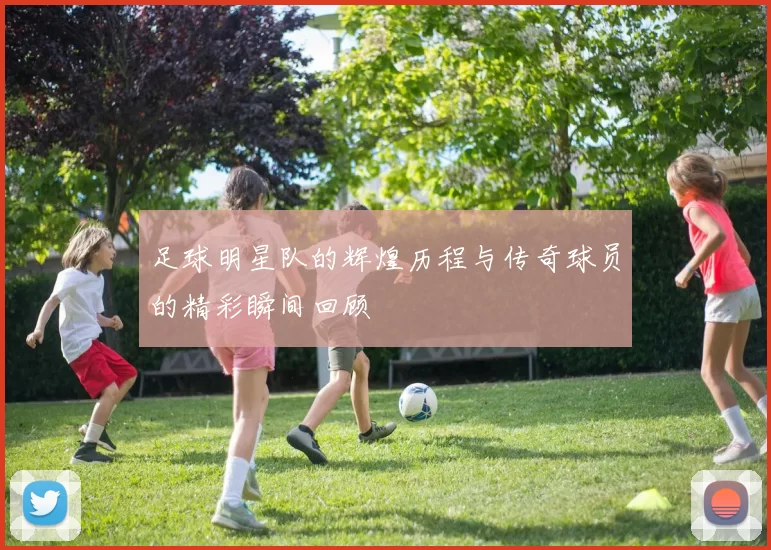 足球明星队的辉煌历程与传奇球员的精彩瞬间回顾