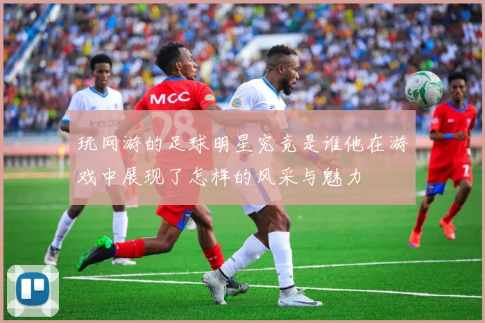玩网游的足球明星究竟是谁他在游戏中展现了怎样的风采与魅力