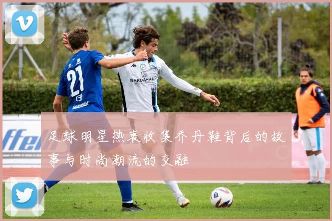 足球明星热衷收集乔丹鞋背后的故事与时尚潮流的交融