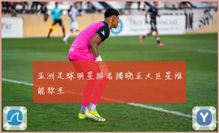 亚洲足球明星排名揭晓五大巨星谁能称王