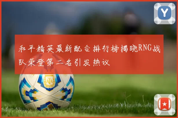 和平精英最新配合排行榜揭晓RNG战队荣登第二名引发热议