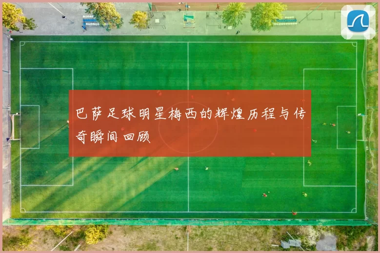 巴萨足球明星梅西的辉煌历程与传奇瞬间回顾