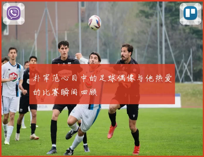 朴宰范心目中的足球偶像与他热爱的比赛瞬间回顾