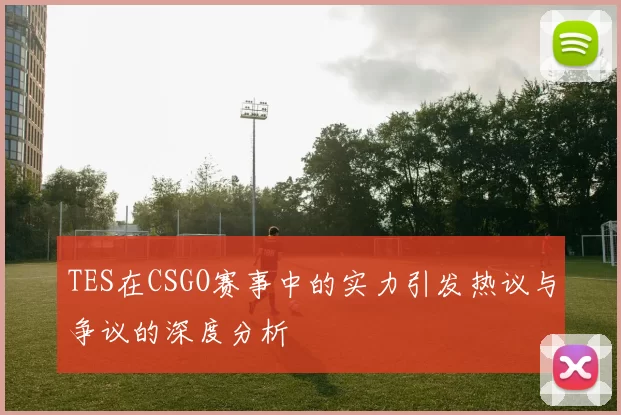 TES在CSGO赛事中的实力引发热议与争议的深度分析