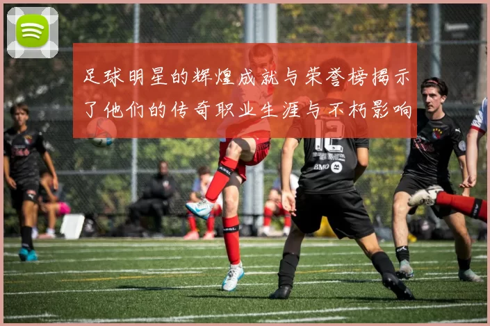 足球明星的辉煌成就与荣誉榜揭示了他们的传奇职业生涯与不朽影响力