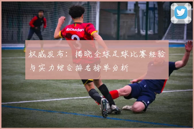 权威发布：揭晓全球足球比赛经验与实力综合排名榜单分析