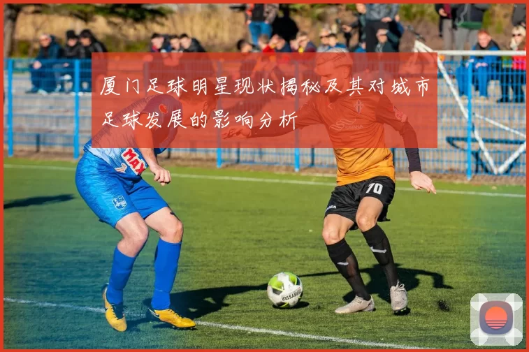 厦门足球明星现状揭秘及其对城市足球发展的影响分析