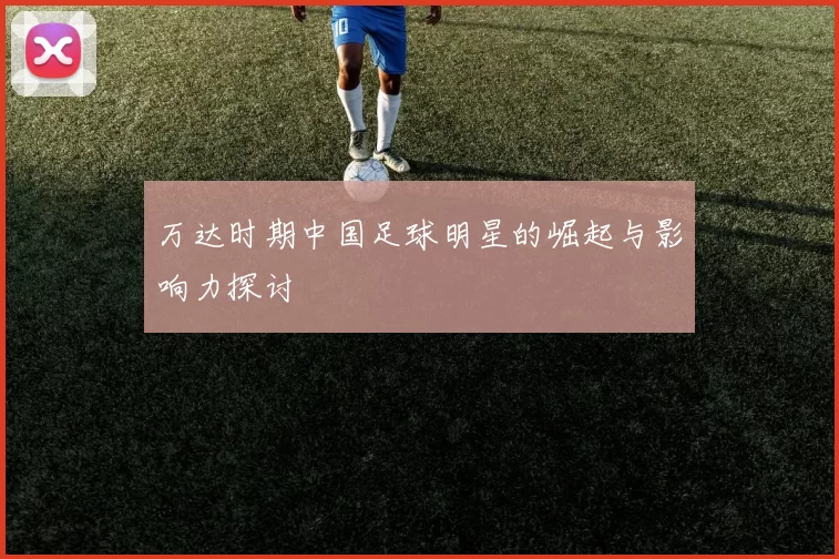万达时期中国足球明星的崛起与影响力探讨
