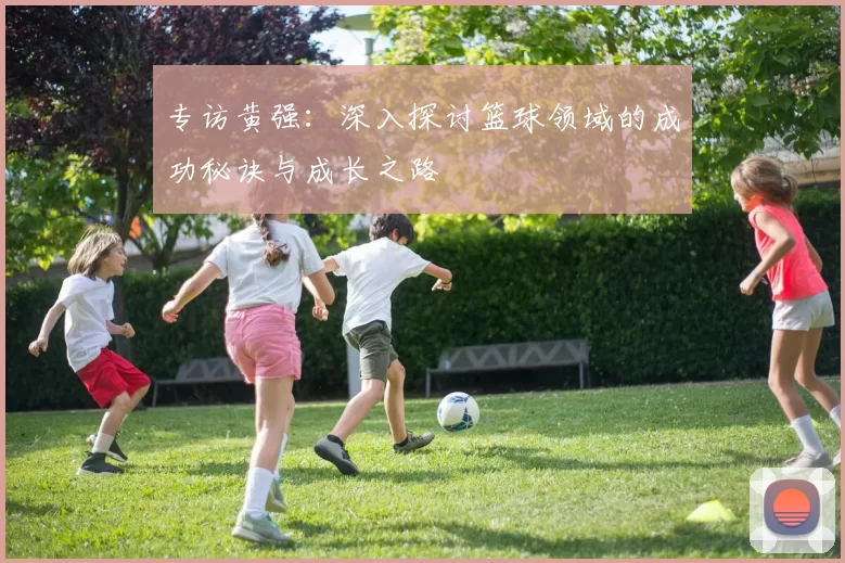 专访黄强：深入探讨篮球领域的成功秘诀与成长之路