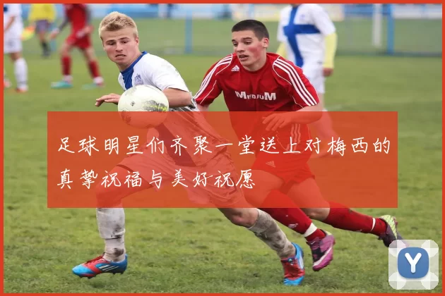 足球明星们齐聚一堂送上对梅西的真挚祝福与美好祝愿