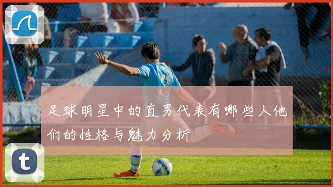 足球明星中的直男代表有哪些人他们的性格与魅力分析