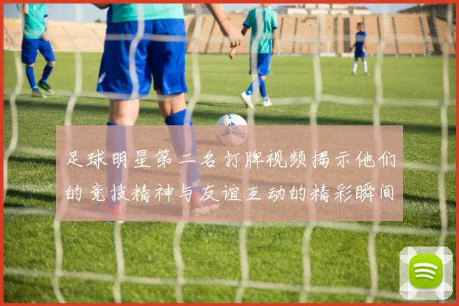 足球明星第二名打牌视频揭示他们的竞技精神与友谊互动的精彩瞬间
