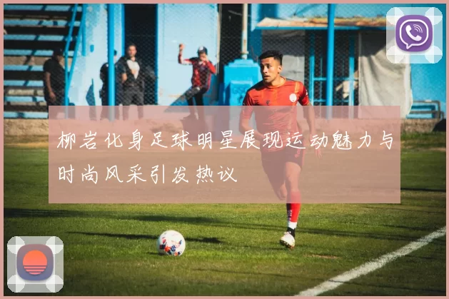 柳岩化身足球明星展现运动魅力与时尚风采引发热议