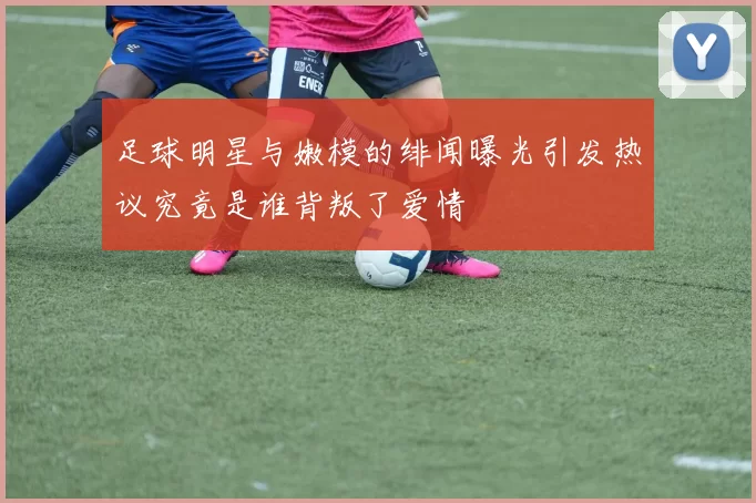 足球明星与嫩模的绯闻曝光引发热议究竟是谁背叛了爱情