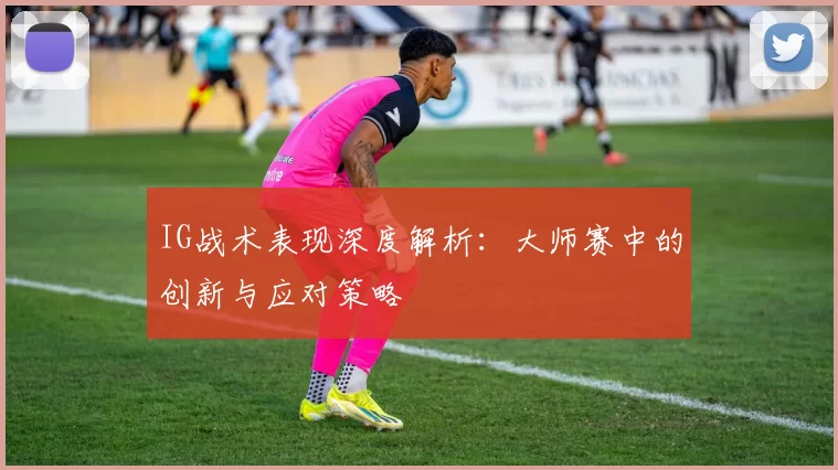 IG战术表现深度解析：大师赛中的创新与应对策略