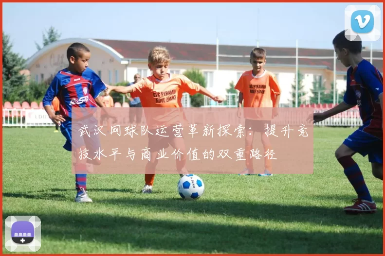武汉网球队运营革新探索：提升竞技水平与商业价值的双重路径