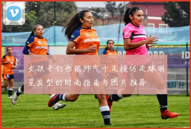 女孩子们也能帅气十足模仿足球明星发型的时尚指南与图片推荐