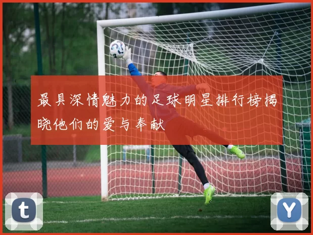 最具深情魅力的足球明星排行榜揭晓他们的爱与奉献