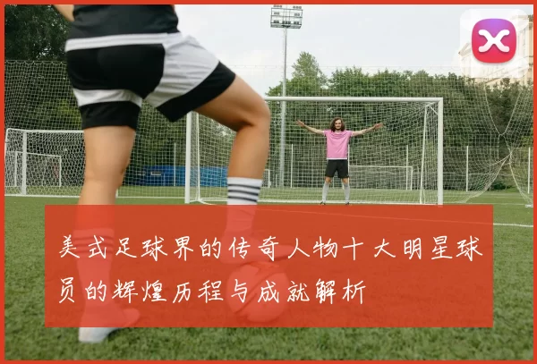 美式足球界的传奇人物十大明星球员的辉煌历程与成就解析