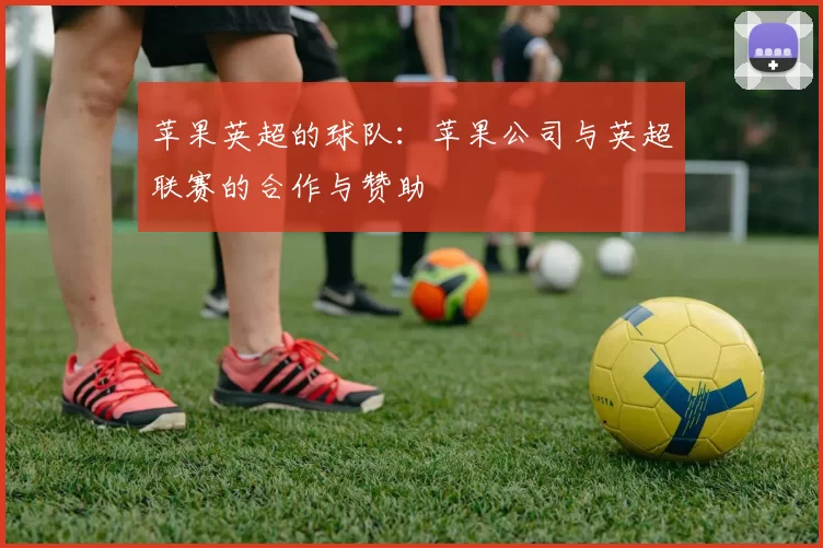 苹果英超的球队：苹果公司与英超联赛的合作与赞助