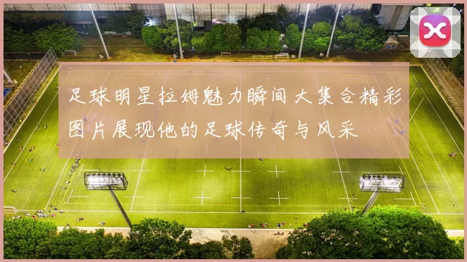 足球明星拉姆魅力瞬间大集合精彩图片展现他的足球传奇与风采