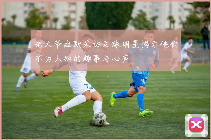 老大爷幽默采访足球明星揭示他们不为人知的趣事与心声