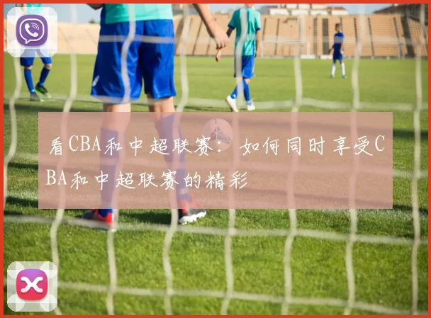 看CBA和中超联赛：如何同时享受CBA和中超联赛的精彩