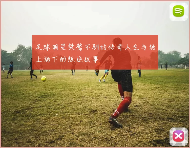 足球明星桀骜不驯的传奇人生与场上场下的叛逆故事