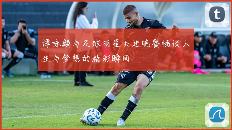 谭咏麟与足球明星共进晚餐畅谈人生与梦想的精彩瞬间