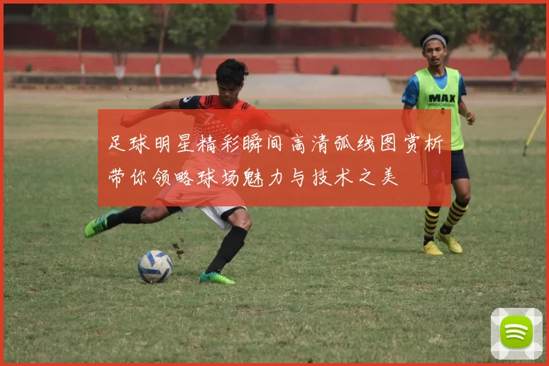 足球明星精彩瞬间高清弧线图赏析带你领略球场魅力与技术之美