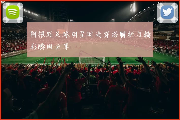 阿根廷足球明星时尚穿搭解析与精彩瞬间分享