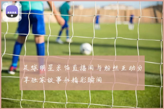 足球明星亲临直播间与粉丝互动分享独家故事和精彩瞬间