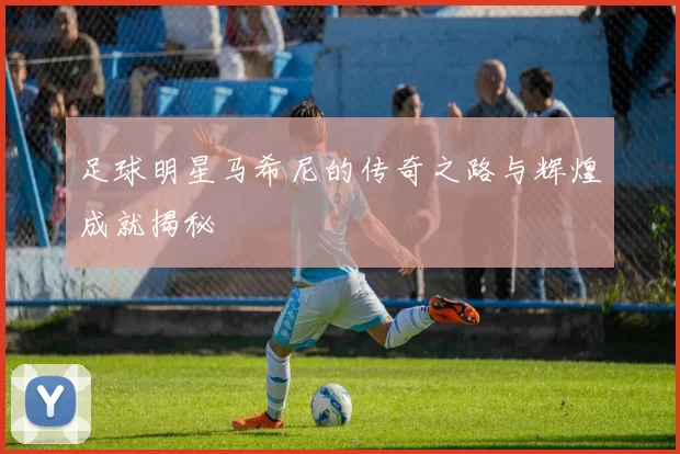 足球明星马希尼的传奇之路与辉煌成就揭秘