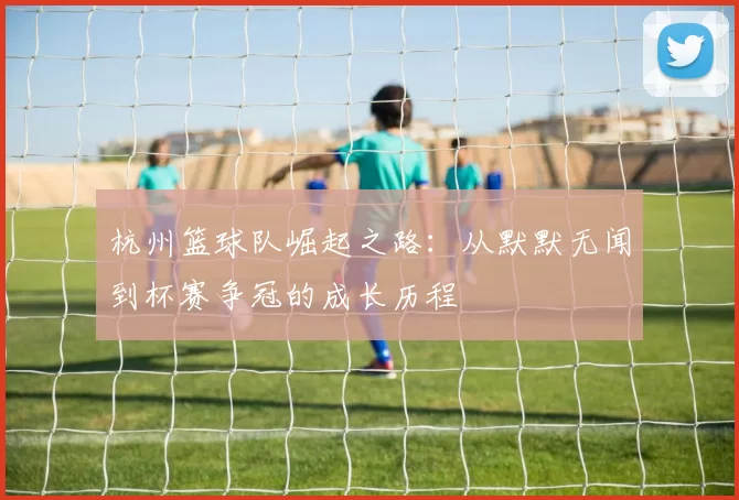 杭州篮球队崛起之路：从默默无闻到杯赛争冠的成长历程