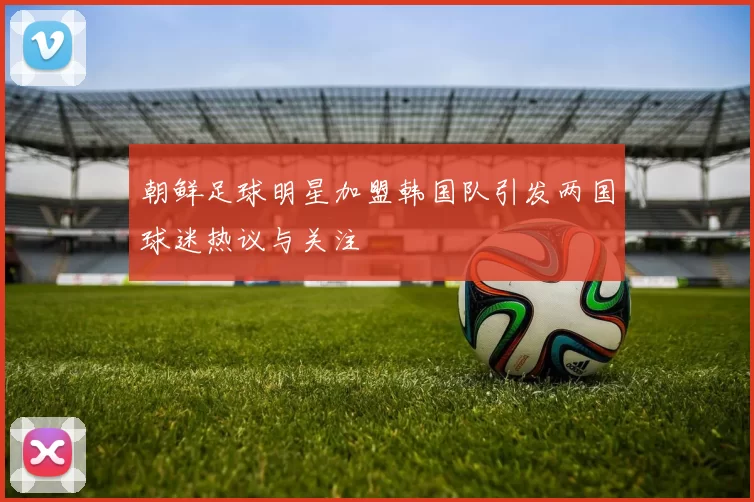 朝鲜足球明星加盟韩国队引发两国球迷热议与关注