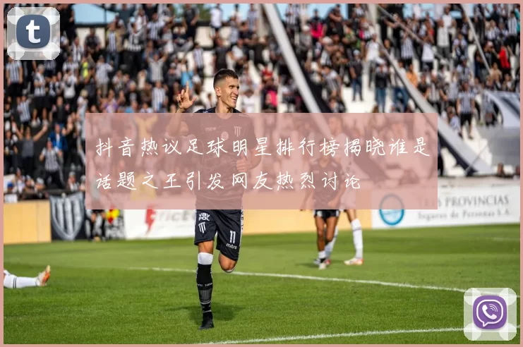 抖音热议足球明星排行榜揭晓谁是话题之王引发网友热烈讨论