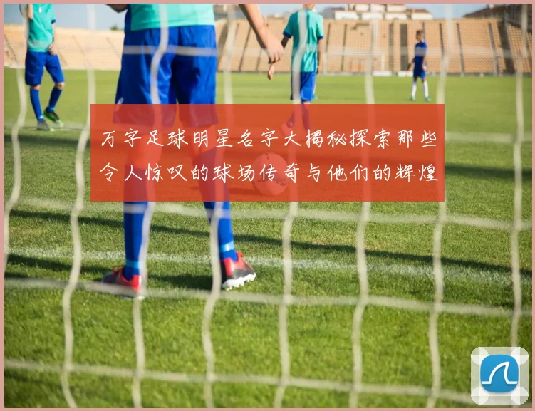 万字足球明星名字大揭秘探索那些令人惊叹的球场传奇与他们的辉煌成就