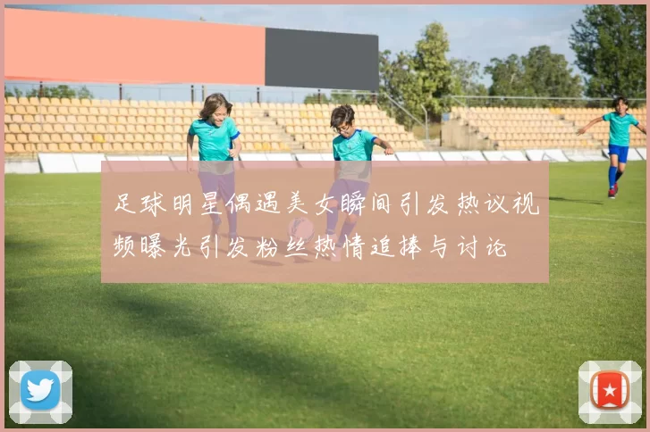 足球明星偶遇美女瞬间引发热议视频曝光引发粉丝热情追捧与讨论