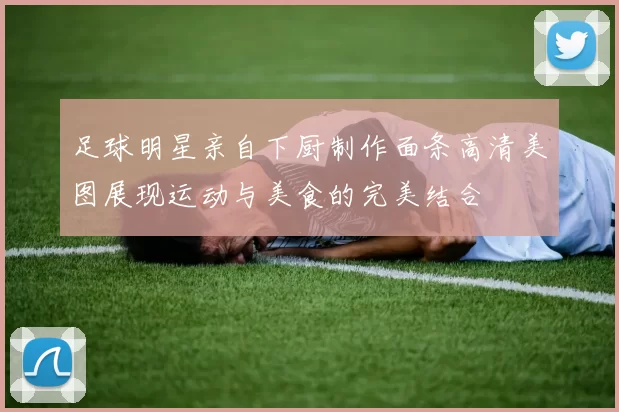 足球明星亲自下厨制作面条高清美图展现运动与美食的完美结合