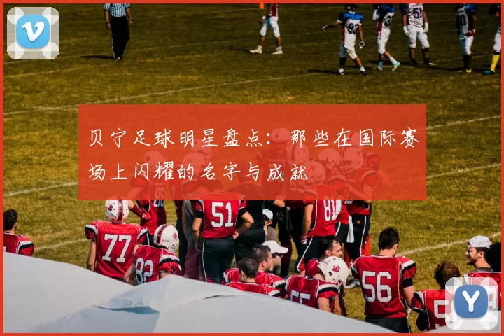 贝宁足球明星盘点：那些在国际赛场上闪耀的名字与成就