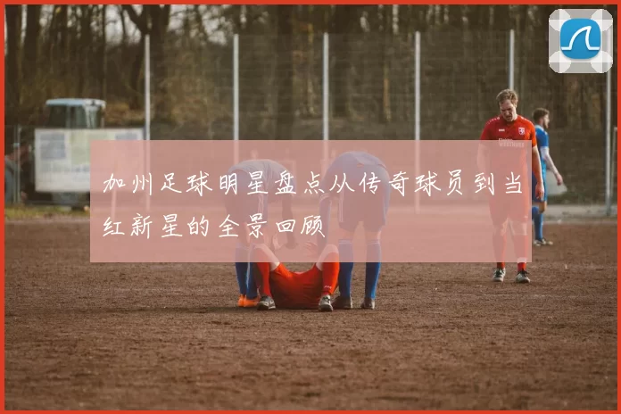 加州足球明星盘点从传奇球员到当红新星的全景回顾