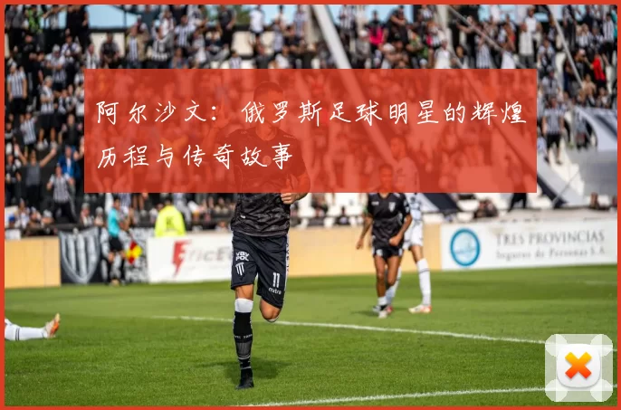 阿尔沙文：俄罗斯足球明星的辉煌历程与传奇故事