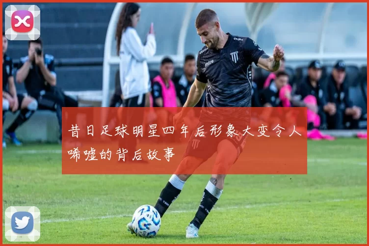 昔日足球明星四年后形象大变令人唏嘘的背后故事
