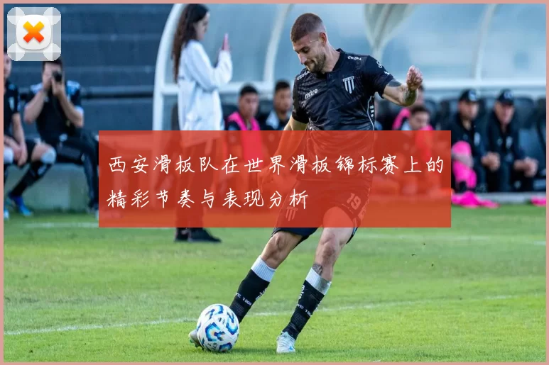 西安滑板队在世界滑板锦标赛上的精彩节奏与表现分析