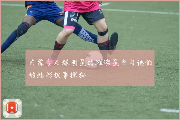 内蒙古足球明星的璀璨星空与他们的精彩故事探秘