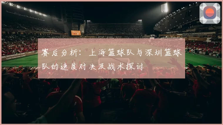 赛后分析：上海篮球队与深圳篮球队的速度对决及战术探讨