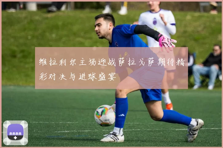 维拉利尔主场迎战萨拉戈萨期待精彩对决与进球盛宴